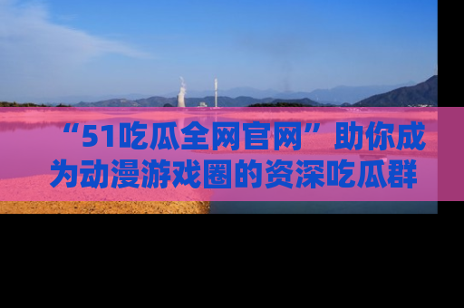 “51吃瓜全网官网”助你成为动漫游戏圈的资深吃瓜群众！