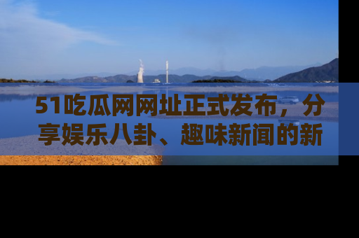 51吃瓜网网址正式发布，分享娱乐八卦、趣味新闻的新平台