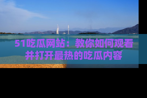 51吃瓜网站：教你如何观看并打开最热的吃瓜内容