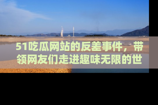 51吃瓜网站的反差事件，带领网友们走进趣味无限的世界