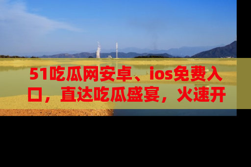 51吃瓜网安卓、ios免费入口，直达吃瓜盛宴，火速开启线上体验！