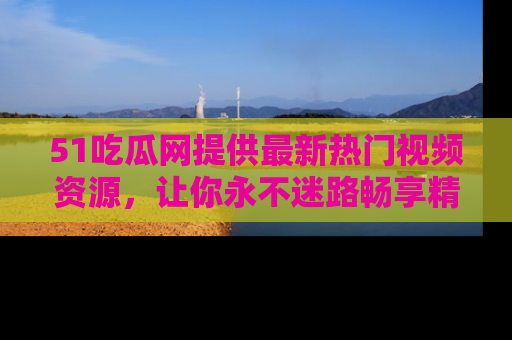 51吃瓜网提供最新热门视频资源，让你永不迷路畅享精彩！