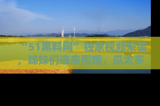 “51黑料网”独家视频来袭，姊妹们速来围观，瓜太多简直停不下来！