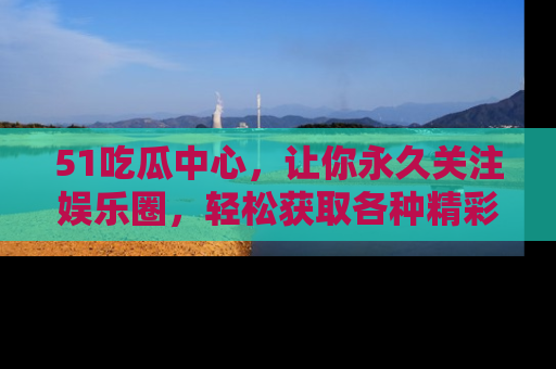 51吃瓜中心，让你永久关注娱乐圈，轻松获取各种精彩的吃瓜信息！