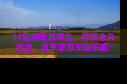 51福利吃瓜平台，解锁永久资源，纵享吃瓜无限乐趣！