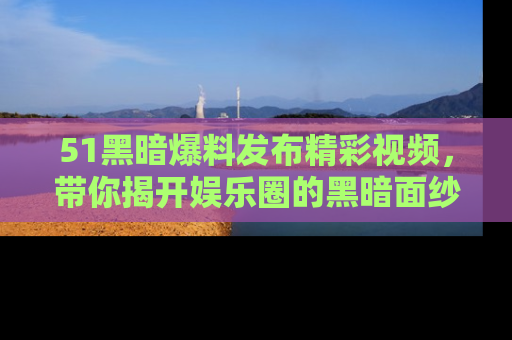 51黑暗爆料发布精彩视频，带你揭开娱乐圈的黑暗面纱