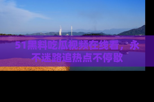 51黑料吃瓜视频在线看，永不迷路追热点不停歇
