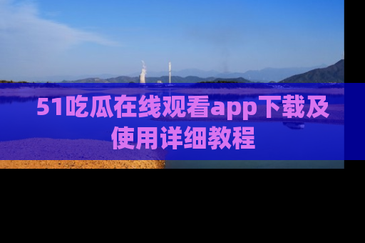 51吃瓜在线观看app下载及使用详细教程