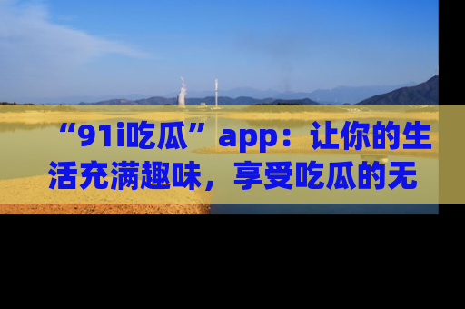 “91i吃瓜”app：让你的生活充满趣味，享受吃瓜的无限乐趣！