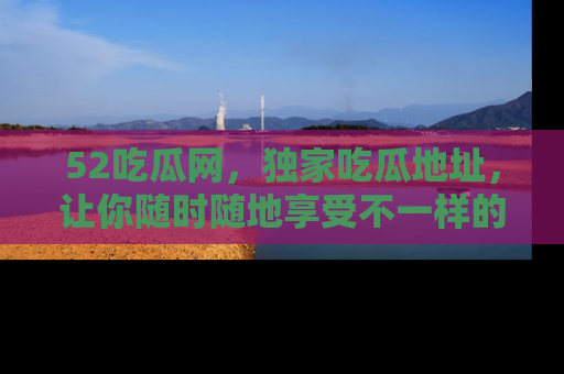 52吃瓜网，独家吃瓜地址，让你随时随地享受不一样的观看体验！