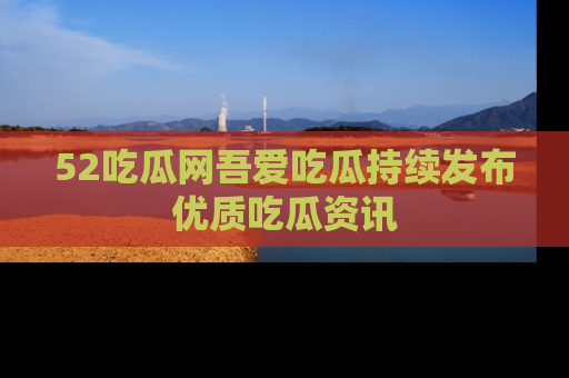 52吃瓜网吾爱吃瓜持续发布优质吃瓜资讯
