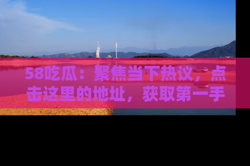 58吃瓜：聚焦当下热议，点击这里的地址，获取第一手的八卦信息！