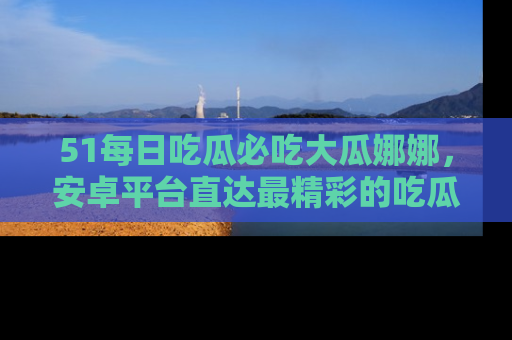 51每日吃瓜必吃大瓜娜娜，安卓平台直达最精彩的吃瓜内容。