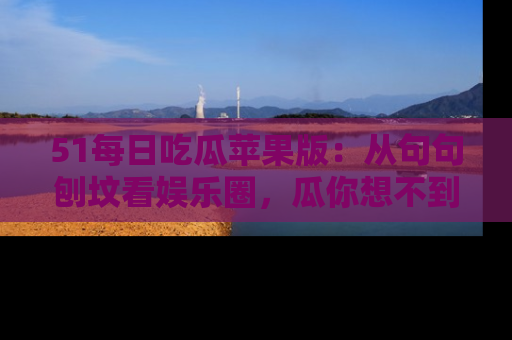 51每日吃瓜苹果版：从句句刨坟看娱乐圈，瓜你想不到的精彩纷呈！