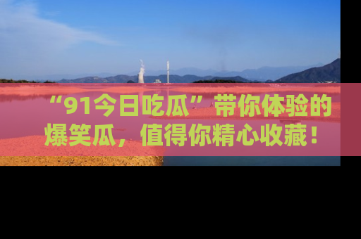 “91今日吃瓜”带你体验的爆笑瓜，值得你精心收藏！