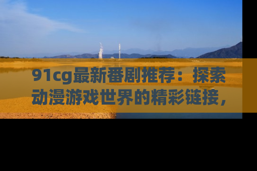 91cg最新番剧推荐：探索动漫游戏世界的精彩链接，尽在此处！