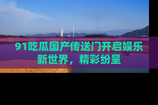 91吃瓜国产传送门开启娱乐新世界，精彩纷呈