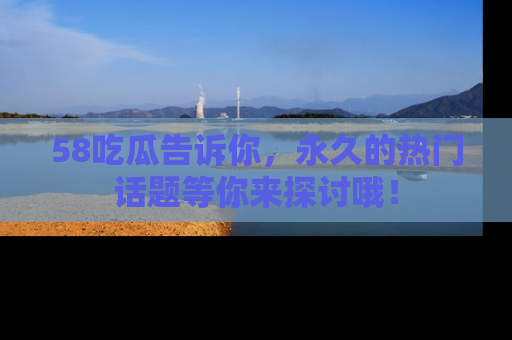 58吃瓜告诉你，永久的热门话题等你来探讨哦！