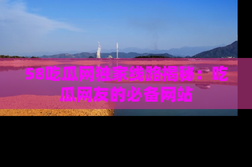 58吃瓜网独家线路揭秘：吃瓜网友的必备网站