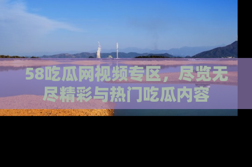 58吃瓜网视频专区，尽览无尽精彩与热门吃瓜内容