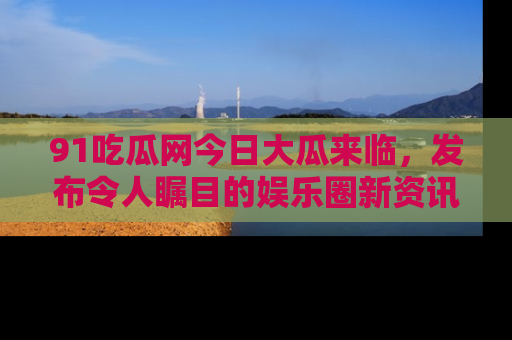91吃瓜网今日大瓜来临，发布令人瞩目的娱乐圈新资讯！