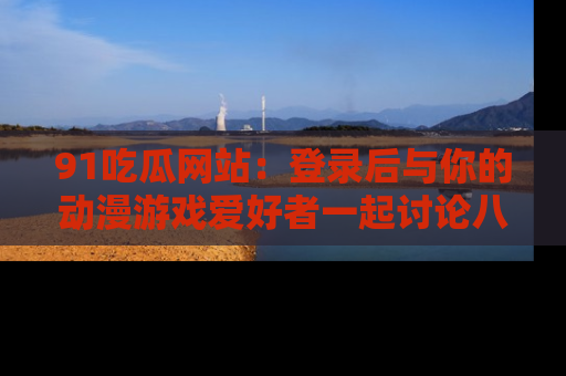 91吃瓜网站：登录后与你的动漫游戏爱好者一起讨论八卦！