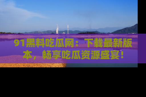 91黑料吃瓜网：下载最新版本，畅享吃瓜资源盛宴！