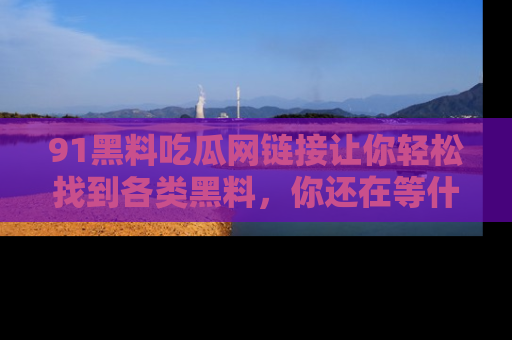 91黑料吃瓜网链接让你轻松找到各类黑料，你还在等什么呢？