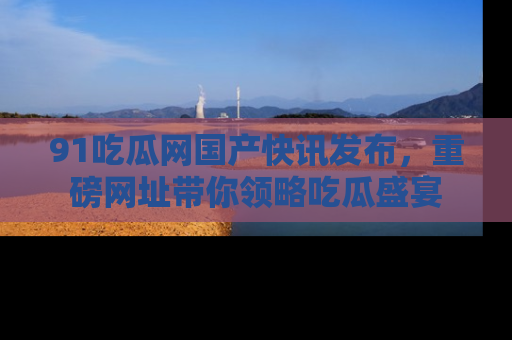 91吃瓜网国产快讯发布，重磅网址带你领略吃瓜盛宴