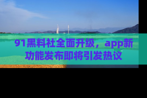 91黑料社全面升级，app新功能发布即将引发热议