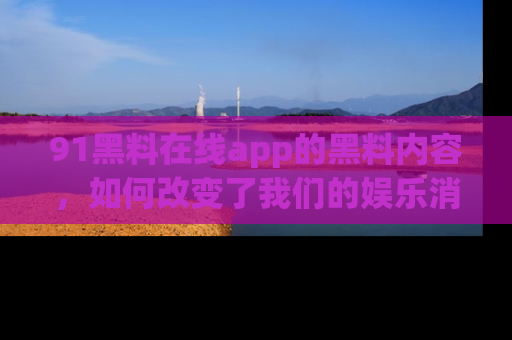 91黑料在线app的黑料内容，如何改变了我们的娱乐消费习惯？