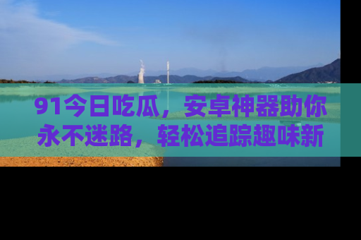 91今日吃瓜，安卓神器助你永不迷路，轻松追踪趣味新闻！