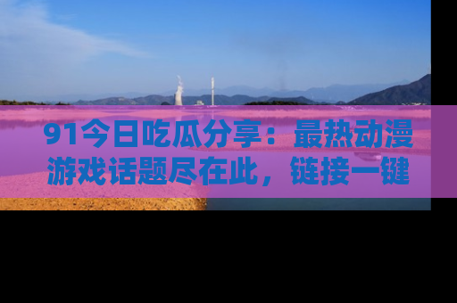 91今日吃瓜分享：最热动漫游戏话题尽在此，链接一键畅游！