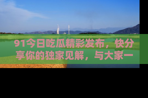 91今日吃瓜精彩发布，快分享你的独家见解，与大家一起讨论吧！