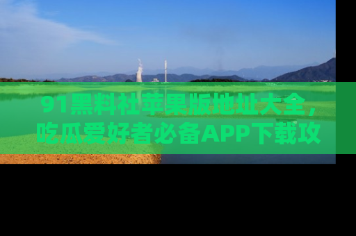 91黑料社苹果版地址大全，吃瓜爱好者必备APP下载攻略