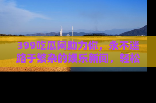 399吃瓜网助力你，永不迷路于繁杂的娱乐新闻，轻松追踪热点！