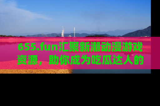 655.fun汇聚新潮动漫游戏资源，助你成为吃瓜达人的必备平台！