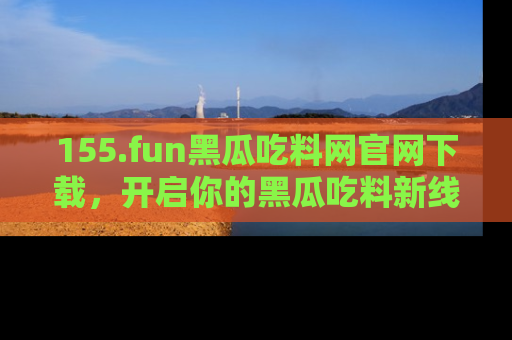 155.fun黑瓜吃料网官网下载，开启你的黑瓜吃料新线路，轻松找到入口！