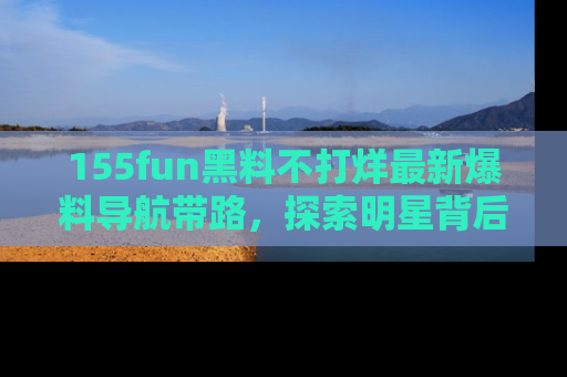 155fun黑料不打烊最新爆料导航带路，探索明星背后的秘密