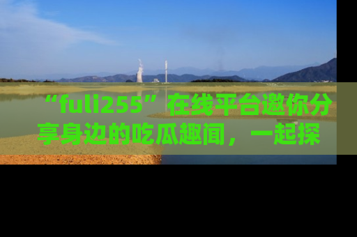“fuli255”在线平台邀你分享身边的吃瓜趣闻，一起探索生活的小秘密！