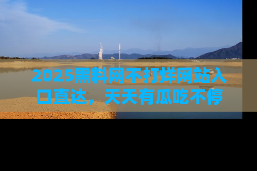 2025黑料网不打烊网站入口直达，天天有瓜吃不停