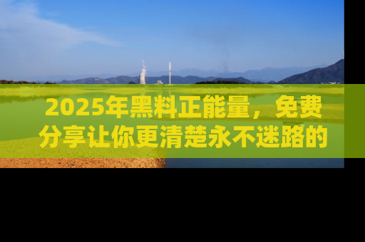 2025年黑料正能量，免费分享让你更清楚永不迷路的真相！