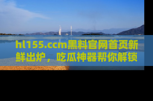 hl155.ccm黑料官网首页新鲜出炉，吃瓜神器帮你解锁那些鲜为人知的内幕！