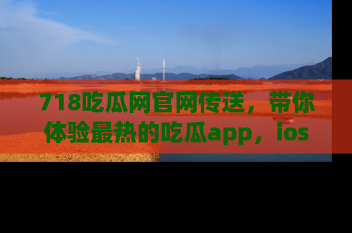 718吃瓜网官网传送，带你体验最热的吃瓜app，ios用户必备哦！