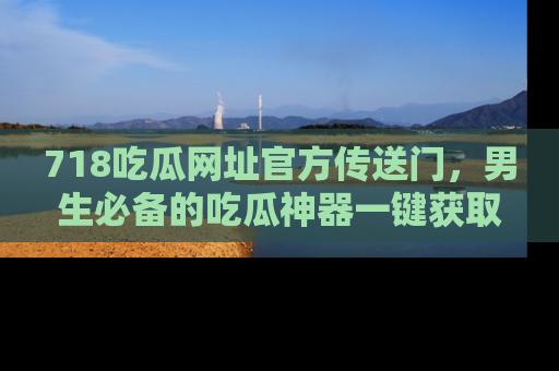 718吃瓜网址官方传送门，男生必备的吃瓜神器一键获取！