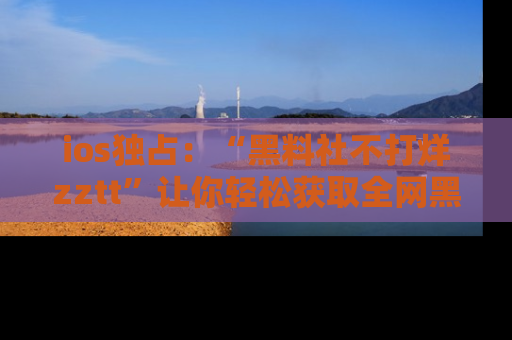 ios独占：“黑料社不打烊zztt”让你轻松获取全网黑料信息，不容错过！