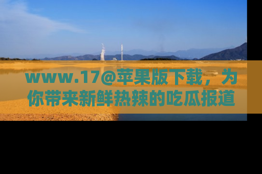 www.17@苹果版下载，为你带来新鲜热辣的吃瓜报道，尽情享受！
