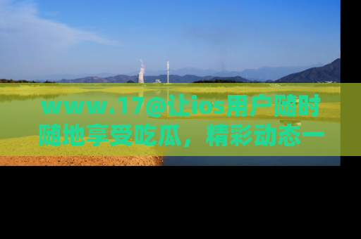www.17@让ios用户随时随地享受吃瓜，精彩动态一手掌握