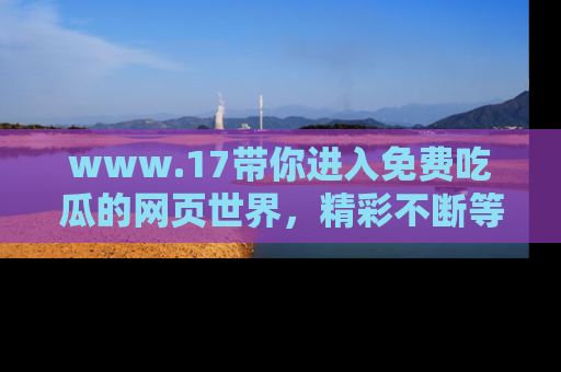 www.17带你进入免费吃瓜的网页世界，精彩不断等着你！