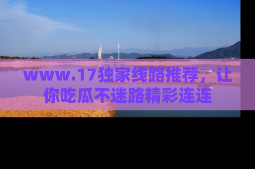 www.17独家线路推荐，让你吃瓜不迷路精彩连连